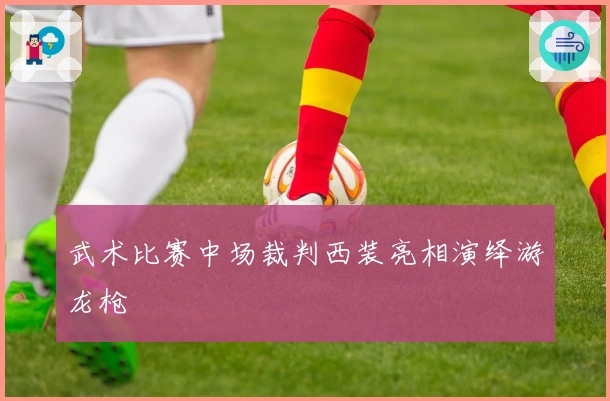 武术比赛中场裁判西装亮相演绎游龙枪