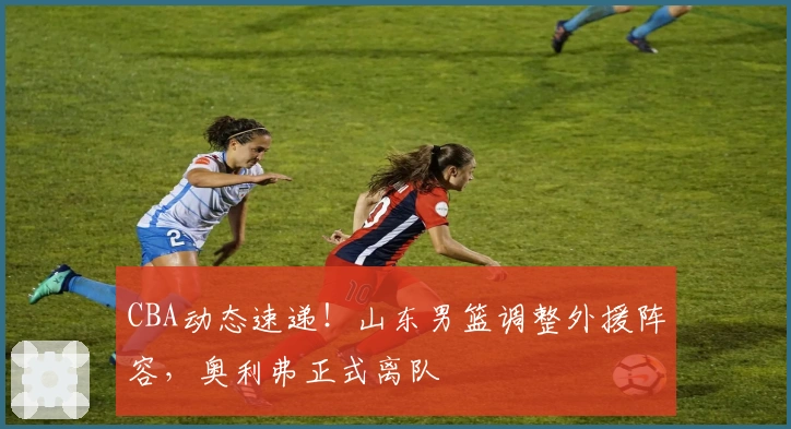 CBA动态速递！山东男篮调整外援阵容，奥利弗正式离队