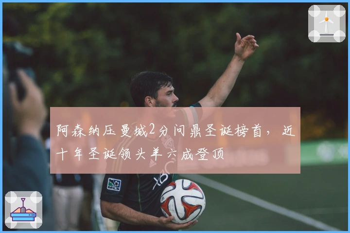 阿森纳压曼城2分问鼎圣诞榜首，近十年圣诞领头羊六成登顶