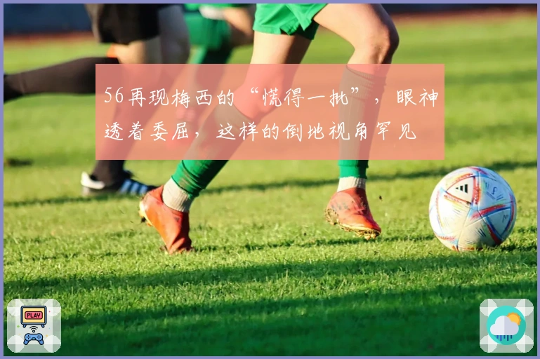 56再现梅西的“慌得一批”，眼神透着委屈，这样的倒地视角罕见