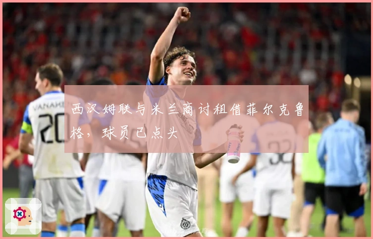 西汉姆联与米兰商讨租借菲尔克鲁格，球员已点头