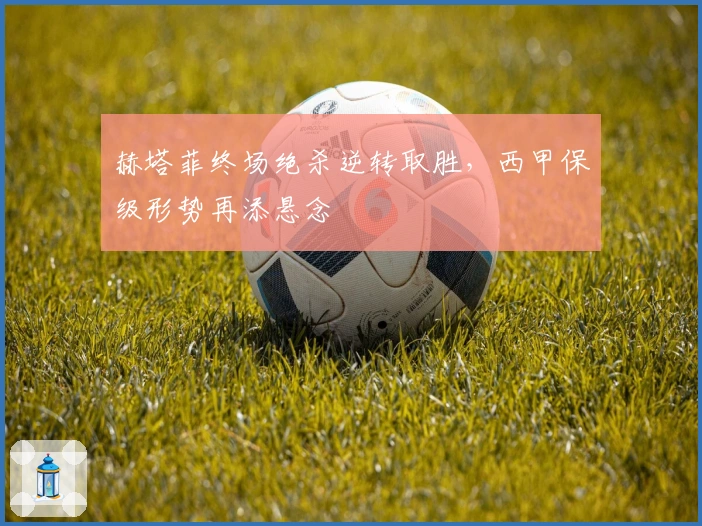 赫塔菲终场绝杀逆转取胜，西甲保级形势再添悬念