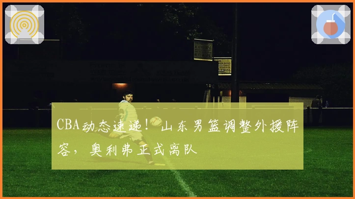 CBA动态速递！山东男篮调整外援阵容，奥利弗正式离队