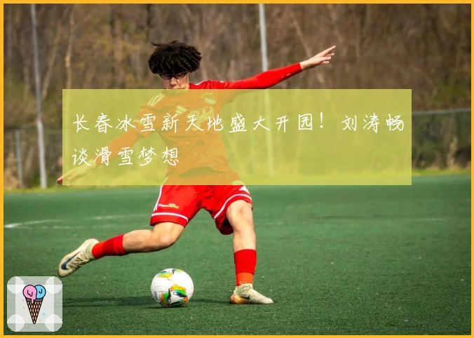 长春冰雪新天地盛大开园！刘涛畅谈滑雪梦想